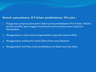 Bentuk pemanfaatan ICT dalam pembelajaran PAI yaitu :
1. Penggunaan program powerpoint dalam proses pembelajaran PAI di kelas. Melalui
proram tersebut, guru tinggal menulis poin-poin penting materi yang akan
disampaikan.
2. Menggunakan e-mail untuk mengumpulkan tugas dari peserta didik.
3. Menggunakan mailing list untuk diskusi kelas yang diajarkan.
4. Menggunakan web blog untuk pembelajaran di dalam atau luar kelas.
 