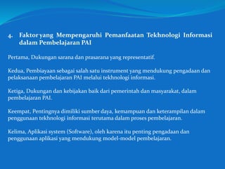 4. Faktor yang Mempengaruhi Pemanfaatan Tekhnologi Informasi
dalam Pembelajaran PAI
Pertama, Dukungan sarana dan prasarana yang representatif.
Kedua, Pembiayaan sebagai salah satu instrument yang mendukung pengadaan dan
pelaksanaan pembelajaran PAI melalui tekhnologi informasi.
Ketiga, Dukungan dan kebijakan baik dari pemerintah dan masyarakat, dalam
pembelajaran PAI.
Keempat, Pentingnya dimiliki sumber daya, kemampuan dan keterampilan dalam
penggunaan tekhnologi informasi terutama dalam proses pembelajaran.
Kelima, Aplikasi system (Software), oleh karena itu penting pengadaan dan
penggunaan aplikasi yang mendukung model-model pembelajaran.
 