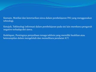 Keenam, Motifasi dan ketertarikan siswa dalam pembelajaran PAI yang menggunakan
tehnologi.
Ketujuh, Tekhnologi informasi dalam pembelajaran pada sisi lain membawa pengaruh
negative terhadap diri siswa.
Kedelapan, Pentingnya penyediaan tenaga tekhnis yang memiliki keahlian atau
keterampilan dalam mengelolah dan memelihara peralatan ICT.
 