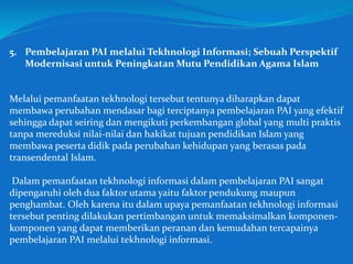 5. Pembelajaran PAI melalui Tekhnologi Informasi; Sebuah Perspektif
Modernisasi untuk Peningkatan Mutu Pendidikan Agama Islam
Melalui pemanfaatan tekhnologi tersebut tentunya diharapkan dapat
membawa perubahan mendasar bagi terciptanya pembelajaran PAI yang efektif
sehingga dapat seiring dan mengikuti perkembangan global yang multi praktis
tanpa mereduksi nilai-nilai dan hakikat tujuan pendidikan Islam yang
membawa peserta didik pada perubahan kehidupan yang berasas pada
transendental Islam.
Dalam pemanfaatan tekhnologi informasi dalam pembelajaran PAI sangat
dipengaruhi oleh dua faktor utama yaitu faktor pendukung maupun
penghambat. Oleh karena itu dalam upaya pemanfaatan tekhnologi informasi
tersebut penting dilakukan pertimbangan untuk memaksimalkan komponen-
komponen yang dapat memberikan peranan dan kemudahan tercapainya
pembelajaran PAI melalui tekhnologi informasi.
 