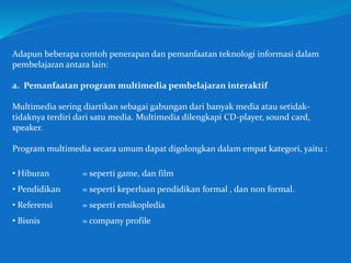 Adapun beberapa contoh penerapan dan pemanfaatan teknologi informasi dalam
pembelajaran antara lain:
a. Pemanfaatan program multimedia pembelajaran interaktif
Multimedia sering diartikan sebagai gabungan dari banyak media atau setidak-
tidaknya terdiri dari satu media. Multimedia dilengkapi CD-player, sound card,
speaker.
Program multimedia secara umum dapat digolongkan dalam empat kategori, yaitu :
• Hiburan = seperti game, dan film
• Pendidikan = seperti keperluan pendidikan formal , dan non formal.
• Referensi = seperti ensikopledia
• Bisnis = company profile
 