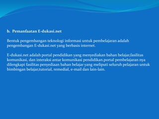 b. Pemanfaatan E-dukasi.net
Bentuk pengembangan teknologi informasi untuk pembelajaran adalah
pengembangan E-dukasi.net yang berbasis internet.
E-dukasi.net adalah portal pendidikan yang menyediakan bahan belajar,fasilitas
komunikasi, dan interaksi antar komunikasi pendidikan.portal pembelajaran nya
dilengkapi fasilitas penyediaan bahan belajar yang meliputi seluruh pelajaran untuk
bimbingan belajar,tutorial, remedial, e-mail dan lain-lain.
 