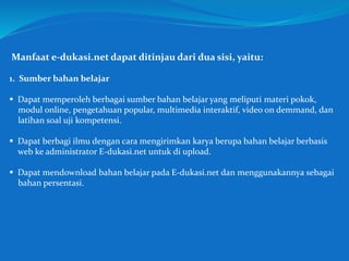 Manfaat e-dukasi.net dapat ditinjau dari dua sisi, yaitu:
1. Sumber bahan belajar
 Dapat memperoleh berbagai sumber bahan belajar yang meliputi materi pokok,
modul online, pengetahuan popular, multimedia interaktif, video on demmand, dan
latihan soal uji kompetensi.
 Dapat berbagi ilmu dengan cara mengirimkan karya berupa bahan belajar berbasis
web ke administrator E-dukasi.net untuk di upload.
 Dapat mendownload bahan belajar pada E-dukasi.net dan menggunakannya sebagai
bahan persentasi.
 