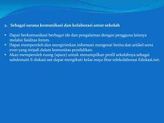 2. Sebagai sarana komunikasi dan kolaborasi antar sekolah
 Dapat berkomunikasi berbagai ide dan pengalaman dengan pengguna lainnya
melalui fasilitas forum.
 Dapat memperoleh dan mengirimkan informasi mengenai berita dan artikel serta
even yang terjadi dalam komunitas pendidikan.
 Akan memperoleh ruang (space) untuk menampilkan profil sekolahnya sebagai
subdomain E-dukasi.net dapat mengikuti kelas maya fitur telekolaborasi Edukasi.net.
 