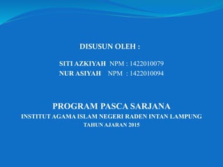 SITI AZKIYAH NPM : 1422010079
NUR ASIYAH NPM : 1422010094
PROGRAM PASCA SARJANA
INSTITUT AGAMA ISLAM NEGERI RADEN INTAN LAMPUNG
TAHUN AJARAN 2015
DISUSUN OLEH :
 