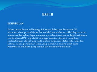 BAB III
KESIMPULAN
Dalam pemanfaatan tekhnologi informasi dalam pembelajaran PAI
Memodernisasi pembelajaran PAI melalui pemanfaatan tekhnologi tersebut
tentunya diharapkan dapat membawa perubahan mendasar bagi terciptanya
pembelajaran PAI yang efektif sehingga dapat seiring dan mengikuti
perkembangan global yang multi praktis tanpa mereduksi nilai-nilai dan
hakikat tujuan pendidikan Islam yang membawa peserta didik pada
perubahan kehidupan yang berasas pada transendental Islam.
 