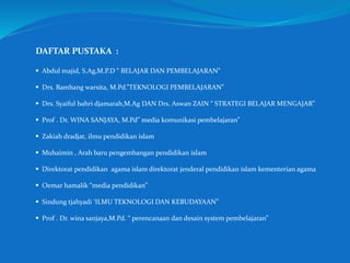DAFTAR PUSTAKA :
 Abdul majid, S.Ag,M.P.D “ BELAJAR DAN PEMBELAJARAN”
 Drs. Bambang warsita, M.Pd.”TEKNOLOGI PEMBELAJARAN”
 Drs. Syaiful bahri djamarah,M.Ag DAN Drs. Aswan ZAIN “ STRATEGI BELAJAR MENGAJAR”
 Prof . Dr. WINA SANJAYA, M.Pd” media komunikasi pembelajaran”
 Zakiah dradjat, ilmu pendidikan islam
 Muhaimin , Arah baru pengembangan pendidikan islam
 Direktorat pendidikan agama islam direktorat jenderal pendidikan islam kementerian agama
 Oemar hamalik “media pendidikan”
 Sindung tjahyadi ‘ILMU TEKNOLOGI DAN KEBUDAYAAN”
 Prof . Dr. wina sanjaya,M.Pd. “ perencanaan dan desain system pembelajaran”
 