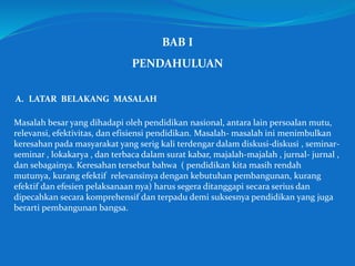 BAB I
PENDAHULUAN
A. LATAR BELAKANG MASALAH
Masalah besar yang dihadapi oleh pendidikan nasional, antara lain persoalan mutu,
relevansi, efektivitas, dan efisiensi pendidikan. Masalah- masalah ini menimbulkan
keresahan pada masyarakat yang serig kali terdengar dalam diskusi-diskusi , seminar-
seminar , lokakarya , dan terbaca dalam surat kabar, majalah-majalah , jurnal- jurnal ,
dan sebagainya. Keresahan tersebut bahwa ( pendidikan kita masih rendah
mutunya, kurang efektif relevansinya dengan kebutuhan pembangunan, kurang
efektif dan efesien pelaksanaan nya) harus segera ditanggapi secara serius dan
dipecahkan secara komprehensif dan terpadu demi suksesnya pendidikan yang juga
berarti pembangunan bangsa.
 
