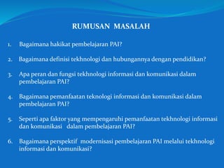 RUMUSAN MASALAH
1. Bagaimana hakikat pembelajaran PAI?
2. Bagaimana definisi tekhnologi dan hubungannya dengan pendidikan?
3. Apa peran dan fungsi tekhnologi informasi dan komunikasi dalam
pembelajaran PAI?
4. Bagaimana pemanfaatan teknologi informasi dan komunikasi dalam
pembelajaran PAI?
5. Seperti apa faktor yang mempengaruhi pemanfaatan tekhnologi informasi
dan komunikasi dalam pembelajaran PAI?
6. Bagaimana perspektif modernisasi pembelajaran PAI melalui tekhnologi
informasi dan komunikasi?
 