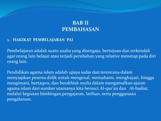 BAB II
PEMBAHASAN
1. HAKIKAT PEMBELAJARAN PAI
Pembelajaran adalah suatu usaha yang disengaja, bertujuan dan terkendali
agar orang lain belajar atau terjadi perubahan yang relative menetap pada diri
orang lain.
Pendidikan agama islam adalah upaya sadar dan terencana dalam
menyiapkan peserta didik untuk mengenal, memahami, menghayati, hingga
mengimani, bertaqwa, dan berakhlak mulia dalam mengamalkan ajaran
agama islam dari sumber utamanya kita bersuci Al-qur’an dan Al-hadist,
melalui kegiatan bimbingan,pengajaran, latihan, serta penggunaan
pengalaman.
 