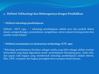 2. Definisi Tekhnologi dan Hubungannya dengan Pendidikan
• Definisi teknologi pembelajaran
Definisi AECT 1994 : “ teknologi pembelajaran adalah teori dan praktik dalam
desain, pengembangan, pemanfaatan, pengelolaan, serta evaluasi tentang proses dan
sumber untuk belajar.”
• Definisi commission on instruction technology (CIT) 1970
“Teknologi pembelajaran diartikan sebagai media yang lahir sebagai akibat revolusi
komunikasi yang dapat digunakan untuk pembelajaran disamping guru , buku teks,
dan papan tulis bagian yang membentuk teknologi pembelajaran adalah televisi,
film, OHP ,computer dan bagian perangkat keras maupun lunak lainnya.
 