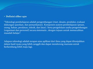 • Definisi silber 1970
“Teknologi pembelajaran adalah pengembangan (riset, desain, produksi, evaluasi
dukungan-pasokan, dan pemanfaatan). Komponen system pembelajaran (pesan,
orang, bahan, peralatan, teknik, dan latar). Serta pengelolaan usaha pengembangan
(organisasi dan personel) secara sistematis , dengan tujuan untuk memecahkan
masalah belajar”.
Adapun teknologi adalah terapan atau aplikasi dari ilmu yang dapat ditunjukkan
dalam hasil nyata yang lebih canggih dan dapat mendorong manusia untuk
berkembang lebih maju lagi.
 
