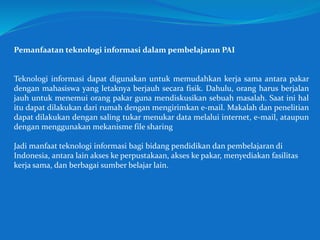 Pemanfaatan teknologi informasi dalam pembelajaran PAI
Teknologi informasi dapat digunakan untuk memudahkan kerja sama antara pakar
dengan mahasiswa yang letaknya berjauh secara fisik. Dahulu, orang harus berjalan
jauh untuk menemui orang pakar guna mendiskusikan sebuah masalah. Saat ini hal
itu dapat dilakukan dari rumah dengan mengirimkan e-mail. Makalah dan penelitian
dapat dilakukan dengan saling tukar menukar data melalui internet, e-mail, ataupun
dengan menggunakan mekanisme file sharing
Jadi manfaat teknologi informasi bagi bidang pendidikan dan pembelajaran di
Indonesia, antara lain akses ke perpustakaan, akses ke pakar, menyediakan fasilitas
kerja sama, dan berbagai sumber belajar lain.
 