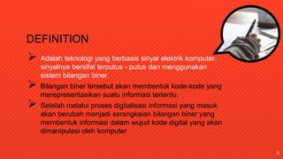 DEFINITION
 Adalah teknologi yang berbasis sinyal elektrik komputer,
sinyalnya bersifat terputus - putus dan menggunakan
sistem bilangan biner.
 Bilangan biner tersebut akan membentuk kode-kode yang
merepresentasikan suatu informasi tertentu.
 Setelah melalui proses digitalisasi informasi yang masuk
akan berubah menjadi serangkaian bilangan biner yang
membentuk informasi dalam wujud kode digital yang akan
dimanipulasi oleh komputer
3
 