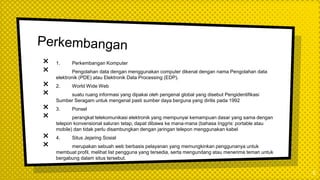 × 1. Perkembangan Komputer
× Pengolahan data dengan menggunakan computer dikenal dengan nama Pengolahan data
elektronik (PDE) atau Elektronik Data Processing (EDP).
× 2. World Wide Web
× suatu ruang informasi yang dipakai oleh pengenal global yang disebut Pengidentifikasi
Sumber Seragam untuk mengenal pasti sumber daya berguna yang dirilis pada 1992
× 3. Ponsel
× perangkat telekomunikasi elektronik yang mempunyai kemampuan dasar yang sama dengan
telepon konvensional saluran tetap, dapat dibawa ke mana-mana (bahasa Inggris: portable atau
mobile) dan tidak perlu disambungkan dengan jaringan telepon menggunakan kabel
× 4. Situs Jejaring Sosial
× merupakan sebuah web berbasis pelayanan yang memungkinkan penggunanya untuk
membuat profil, melihat list pengguna yang tersedia, serta mengundang atau menerima teman untuk
bergabung dalam situs tersebut.
5
 