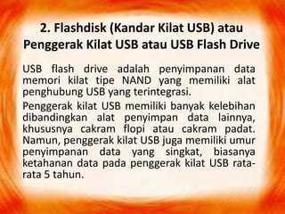 2. Flashdisk (Kandar Kilat USB) atau
Penggerak Kilat USB atau USB Flash Drive
USB flash drive adalah penyimpanan data
memori kilat tipe NAND yang memiliki alat
penghubung USB yang terintegrasi.
Penggerak kilat USB memiliki banyak kelebihan
dibandingkan alat penyimpan data lainnya,
khususnya cakram flopi atau cakram padat.
Namun, penggerak kilat USB juga memiliki umur
penyimpanan data yang singkat, biasanya
ketahanan data pada penggerak kilat USB rata-
rata 5 tahun.
 