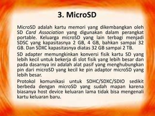 3. MicroSD
MicroSD adalah kartu memori yang dikembangkan oleh
SD Card Association yang digunakan dalam perangkat
portable. Keluarga microSD yang lain terbagi menjadi
SDSC yang kapasitasnya 2 GB, 4 GB, bahkan sampai 32
GB. Dan SDXC kapasitasnya diatas 32 GB sampai 2 TB.
SD adapter memungkinkan konversi fisik kartu SD yang
lebih kecil untuk bekerja di slot fisik yang lebih besar dan
pada dasarnya ini adalah alat pasif yang menghubungkan
pin dari microSD yang kecil ke pin adaptor microSD yang
lebih besar.
Protokol komunikasi untuk SDHC/SDXC/SDIO sedikit
berbeda dengan microSD yang sudah mapan karena
biasanya host device keluaran lama tidak bisa mengenali
kartu keluaran baru.
 