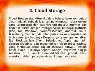 4. Cloud Storage
Cloud Storage atau dikenal dalam bahasa baku komputasi
awan adalah sebuah layanan penyimpanan data online
yang terintegrasi dan tersinkronasi melalui internet dan
dapat di akses dengan menggunakan berbagai platform
(OSX, Ios, Windows, WindowsMobile, Android, Linux,
Blackberry, Symbian, dll). Komputasi awan menjadi buah
bibir semenjak hadirnya Dropbox yang memperkenalkan
fitur Desktop Sync Client. Selanjutnya, Apple juga hadir
dengan Cloudnya dan menampilkan video presentasinya
yang membuat decak kagum khalayak banyak. Pemain
besar dunia IT lainnya seperti Google, Microsoft hingga
Amazon turut andil memperkenalkan produk baru
mereka di dalam peta persaingan komputasi awan.
 