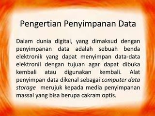Pengertian Penyimpanan Data
Dalam dunia digital, yang dimaksud dengan
penyimpanan data adalah sebuah benda
elektronik yang dapat menyimpan data-data
elektronil dengan tujuan agar dapat dibuka
kembali atau digunakan kembali. Alat
penyimpan data dikenal sebagai computer data
storage merujuk kepada media penyimpanan
massal yang bisa berupa cakram optis.
 