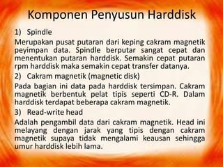 Komponen Penyusun Harddisk
1) Spindle
Merupakan pusat putaran dari keping cakram magnetik
peyimpan data. Spindle berputar sangat cepat dan
menentukan putaran harddisk. Semakin cepat putaran
rpm harddisk maka semakin cepat transfer datanya.
2) Cakram magnetik (magnetic disk)
Pada bagian ini data pada harddisk tersimpan. Cakram
magnetik berbentuk pelat tipis seperti CD-R. Dalam
harddisk terdapat beberapa cakram magnetik.
3) Read-write head
Adalah pengambil data dari cakram magnetik. Head ini
melayang dengan jarak yang tipis dengan cakram
magnetik supaya tidak mengalami keausan sehingga
umur harddisk lebih lama.
 