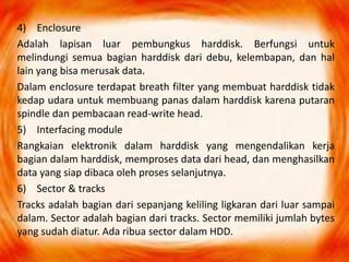 4) Enclosure
Adalah lapisan luar pembungkus harddisk. Berfungsi untuk
melindungi semua bagian harddisk dari debu, kelembapan, dan hal
lain yang bisa merusak data.
Dalam enclosure terdapat breath filter yang membuat harddisk tidak
kedap udara untuk membuang panas dalam harddisk karena putaran
spindle dan pembacaan read-write head.
5) Interfacing module
Rangkaian elektronik dalam harddisk yang mengendalikan kerja
bagian dalam harddisk, memproses data dari head, dan menghasilkan
data yang siap dibaca oleh proses selanjutnya.
6) Sector & tracks
Tracks adalah bagian dari sepanjang keliling ligkaran dari luar sampai
dalam. Sector adalah bagian dari tracks. Sector memiliki jumlah bytes
yang sudah diatur. Ada ribua sector dalam HDD.
 