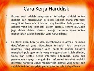 Cara Kerja Harddisk
1. Proses awal adalah pengaksesan terhadap harddisk untuk
melihat dan menentukan di lokasi sebelah mana informasi
yang dibutuhkan ada di dalam ruang harddisk. Pada proses ini,
aplikasi yang kita jalankan, sistem operasi, sistem BIOS,dan
juga driver driver khusus bekerja bersama sama untuk
menentukan bagian harddisk yang harus dibaca.
2. Harddisk akan bekerja dan memberikan informasi di mana
data/informasi yang dibutuhkan tersedia. Pola penyajian
informasi yang diberikan oleh harddisk sendiri biasanya
mengikuti pola geometris yang menggunakan istilah silinder,
track, dan sector. Ketika informasi ditemukan, akan ada
permintaan supaya mengirimkan informasi tersebut melalui
interface harddisk untuk memberikan alamat yang tepat dan
setelah itu informasi/data pada sector tersebut siap dibaca.
 