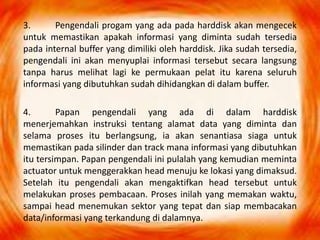 3. Pengendali progam yang ada pada harddisk akan mengecek
untuk memastikan apakah informasi yang diminta sudah tersedia
pada internal buffer yang dimiliki oleh harddisk. Jika sudah tersedia,
pengendali ini akan menyuplai informasi tersebut secara langsung
tanpa harus melihat lagi ke permukaan pelat itu karena seluruh
informasi yang dibutuhkan sudah dihidangkan di dalam buffer.
4. Papan pengendali yang ada di dalam harddisk
menerjemahkan instruksi tentang alamat data yang diminta dan
selama proses itu berlangsung, ia akan senantiasa siaga untuk
memastikan pada silinder dan track mana informasi yang dibutuhkan
itu tersimpan. Papan pengendali ini pulalah yang kemudian meminta
actuator untuk menggerakkan head menuju ke lokasi yang dimaksud.
Setelah itu pengendali akan mengaktifkan head tersebut untuk
melakukan proses pembacaan. Proses inilah yang memakan waktu,
sampai head menemukan sektor yang tepat dan siap membacakan
data/informasi yang terkandung di dalamnya.
 