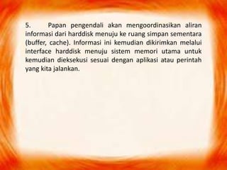 5. Papan pengendali akan mengoordinasikan aliran
informasi dari harddisk menuju ke ruang simpan sementara
(buffer, cache). Informasi ini kemudian dikirimkan melalui
interface harddisk menuju sistem memori utama untuk
kemudian dieksekusi sesuai dengan aplikasi atau perintah
yang kita jalankan.
 