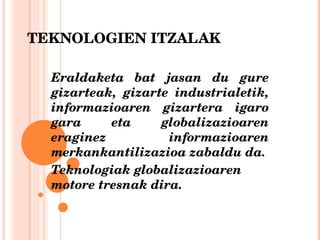 TEKNOLOGIEN ITZALAK Eraldaketa bat jasan du gure gizarteak, gizarte industrialetik, informazioaren gizartera igaro gara eta globalizazioaren eraginez informazioaren merkankantilizazioa zabaldu da. Teknologiak globalizazioaren motore tresnak dira. 