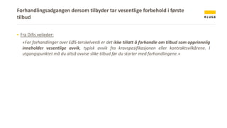 Forhandlingsadgangen dersom tilbyder tar vesentlige forbehold i første
tilbud
▪ Fra Difis veileder:
«For forhandlinger over EØS-terskelverdi er det ikke tillatt å forhandle om tilbud som opprinnelig
inneholder vesentlige avvik, typisk avvik fra kravspesifikasjonen eller kontraktsvilkårene. I
utgangspunktet må du altså avvise slike tilbud før du starter med forhandlingene.»
 