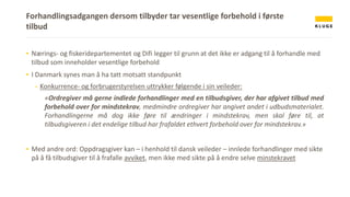 Forhandlingsadgangen dersom tilbyder tar vesentlige forbehold i første
tilbud
▪ Nærings- og fiskeridepartementet og Difi legger til grunn at det ikke er adgang til å forhandle med
tilbud som inneholder vesentlige forbehold
▪ I Danmark synes man å ha tatt motsatt standpunkt
- Konkurrence- og forbrugerstyrelsen uttrykker følgende i sin veileder:
«Ordregiver må gerne indlede forhandlinger med en tilbudsgiver, der har afgivet tilbud med
forbehold over for mindstekrav, medmindre ordregiver har angivet andet i udbudsmaterialet.
Forhandlingerne må dog ikke føre til ændringer i mindstekrav, men skal føre til, at
tilbudsgiveren i det endelige tilbud har frafaldet ethvert forbehold over for mindstekrav.»
▪ Med andre ord: Oppdragsgiver kan – i henhold til dansk veileder – innlede forhandlinger med sikte
på å få tilbudsgiver til å frafalle avviket, men ikke med sikte på å endre selve minstekravet
 