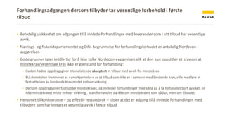 Forhandlingsadgangen dersom tilbyder tar vesentlige forbehold i første
tilbud
▪ Betydelig usikkerhet om adgangen til å innlede forhandlinger med leverandør som i sitt tilbud har vesentlige
avvik.
▪ Nærings- og fiskeridepartementet og Difis begrunnelse for forhandlingsforbudet er antakelig Nordecon-
avgjørelsen
▪ Gode grunner taler imidlertid for å ikke tolke Nordecon-avgjørelsen slik at den kun oppstiller et krav om at
minstekrav/vesentlige krav ikke er gjenstand for forhandling:
- I saken hadde oppdragsgiver tilsynelatende akseptert et tilbud med avvik fra minstekrav
- EU-domstolen fremhevet at «anerkjennelse» av et tilbud som ikke er i samsvar med bindende krav, ville medføre at
fastsettelsen av bindende krav mistet enhver virkning
- Dersom oppdragsgiver fastholder minstekravet, og innleder forhandlinger med sikte på å få forhandlet bort avviket, vil
ikke minstekravet miste enhver virkning . Man forhandler da ikke om minstekravet som sådan, men om tilbudet.
▪ Hensynet til konkurranse – og effektiv ressursbruk – tilsier at det er adgang til å innlede forhandlinger med
tilbydere som har inntatt et vesentlig avvik i første tilbud
 