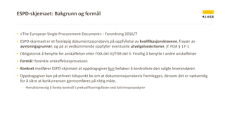 ▪ «The European Single Procurement Document» - Forordning 2016/7
▪ ESPD-skjemaet er et foreløpig dokumentasjonsbevis på oppfyllelse av kvalifikasjonskravene, fravær av
avvisningsgrunner, og på at vedkommende oppfyller eventuelle utvelgelseskriterier, jf. FOA § 17-1
▪ Obligatorisk å benytte for anskaffelser etter FOA del III/FOR del II. Frivillig å benytte i andre anskaffelser
▪ Formål: forenkle anskaffelsesprosessen
▪ Konkret medfører ESPD-skjemaet at oppdragsgiver kun behøver å kontrollere den valgte leverandøren
▪ Oppdragsgiver kan på ethvert tidspunkt be om at dokumentasjonsbevis fremlegges, dersom det er nødvendig
for å sikre at konkurransen gjennomføres på riktig måte.
- Hensiktsmessig å foreta kontroll i prekvalifiseringsfasen ved totrinnsprosedyrer
ESPD-skjemaet: Bakgrunn og formål
 