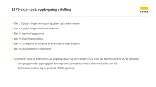 ▪ Del I: Opplysninger om oppdragsgiver og konkurransen
▪ Del II: Opplysninger om leverandøren
▪ Del III: Avvisningsgrunner
▪ Del IV: Kvalifikasjonskrav
▪ Del V: Utvelgelse av antallet av kvalifiserte leverandører
▪ Del VI: Avsluttende erklæringer
▪ Skjemaet fylles ut elektronisk av oppdragsgiver og leverandør (KGV eller EU-kommisjonens ESPD-tjeneste)
- Overgangsperiode: oppdragsgiver kan velge om skjemaet skal mottas elektronisk eller som PDF
- Tips til leverandører: lag en generisk ESPD til gjenbruk
ESPD-skjemaet: oppbygning utfylling
 