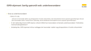 ▪ Bruk av underleverandører
- FOA § 17-1 (6):
«Dersom en leverandør støtter seg på kapasiteten til andre virksomheter, skal virksomhetene levere separate egenerklæringer. Dersom
flere leverandører deltar i konkurransen i fellesskap, skal de deltakende leverandørene levere separate egenerklæringer»
- Er det nødvendig å levere ESPD-skjema i ethvert tilfelle hvor leverandøren vil benytte underleverandører i forbindelse
med kontraktoppfyllelsen?
- Antakelig ikke. ESPD-skjemaet må kun vedlegges der leverandør «støtter seg på kapasiteten» til andre virksomheter
ESPD-skjemaet: Særlig spørsmål vedr. underleverandører
 
