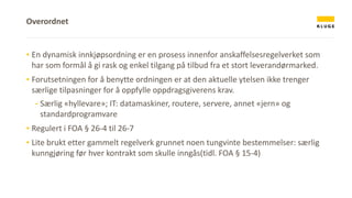 ▪ En dynamisk innkjøpsordning er en prosess innenfor anskaffelsesregelverket som
har som formål å gi rask og enkel tilgang på tilbud fra et stort leverandørmarked.
▪ Forutsetningen for å benytte ordningen er at den aktuelle ytelsen ikke trenger
særlige tilpasninger for å oppfylle oppdragsgiverens krav.
- Særlig «hyllevare»; IT: datamaskiner, routere, servere, annet «jern» og
standardprogramvare
▪ Regulert i FOA § 26-4 til 26-7
▪ Lite brukt etter gammelt regelverk grunnet noen tungvinte bestemmelser: særlig
kunngjøring før hver kontrakt som skulle inngås(tidl. FOA § 15-4)
Overordnet
 