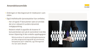 ▪ Ordningen er ikke begrenset til «hyllevarer» som
sådan.
▪ Også intellektuelle tjenesteytelser kan omfattes.
- Her vil typisk IT-konsulenter være et område
der et er relevant å vurdere dynamisk
innkjøpsordning.
- Relativt enkelt å oppstille de kravene til
konsulenten(e) som på et overordnet nivå ikke
krever tilpasning til den enkelte oppdragsgiver:
− Minimumskrav til systemutviklingskompetanse
på ulike programmeringsspråk og rammeverk,
kompetanse på IT-sikkerhet, og erfaringsnivå
mv. kan være aktuelt.
Anvendelsesområde
 
