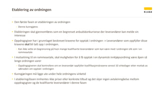 ▪ Den første fasen er etableringen av ordningen
- Denne kunngjøres
▪ Etableringen skal gjennomføres som en begrenset anbudskonkurranse der leverandører kan melde sin
interesse
▪ Oppdragsgiver har i grunnlaget beskrevet kravene for opptak i ordningen -> Leverandører som oppfyller disse
kravene skal bli tatt opp i ordningen.
- Kan ikke sette en begrensning på hvor mange kvalifiserte leverandører som kan være med i ordningen slik som i en
rammeavtale
▪ I motsetning til en rammeavtale, skal muligheten for å få opptak i en dynamisk innkjøpsordning være åpen så
lenge ordningen varer
- Oppdragsgiveren skal kontrollere om en leverandør oppfyller kvalifikasjonskravene senest 10 virkedager etter mottak av
søknaden om opptak i ordningen
▪ Kunngjøringen må ligge ute under hele ordningens virketid
▪ I etableringsfasen innhentes ikke priser eller konkrete tilbud og det skjer ingen avtaleinngåelse mellom
oppdragsgiver og de kvalifiserte leverandører i denne fasen
Etablering av ordningen
 