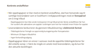 ▪ Når oppdragsgiver er klar med en konkret anskaffelse, skal han henvende seg til
samtlige leverandører som er kvalifisert i innkjøpsordningen med en forespørsel
om å inngi tilbud
- Oppdragsgiveren kan ikke sende invitasjonen til å gi tilbud på den første anskaffelsen før han
har vurdert alle søknadene om opptak i ordningen som han har mottatt innen fristen for opptak
▪ Leverandørene konkurrerer da gjennom tilbudslevering i elektronisk format
- Tildelingskriterier fremgår av opprinnelig kunngjøring eller forespørselen
- Minimum 10 dagers tilbudsfrist
- Ingen forhandlingsadgang
▪ Oppdragsgiver kårer en vinner i samsvar med de oppstilte tildelingskriterier for
det enkelte avrop -> Først da inngås en avtale med leverandøren, og da kun for
den aktuelle bestillingen
Konkrete anskaffelser
 