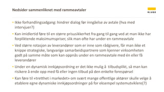 ▪ Ikke forhandlingsadgang: hindrer dialog før inngåelse av avtale (hva med
intervjuer?)
▪ Kan imidlertid føre til en større prisusikkerhet fra gang til gang ved at man ikke har
forpliktende maksimumspriser, slik man ofte har under en rammeavtale
▪ Ved større rotasjon av leverandører som er inne som rådgivere, får man ikke et
knippe strategiske, langvarige samarbeidspartnere som kjenner virksomheten
godt på samme måte som kan oppnås under en rammeavtale med én eller få
leverandører
▪ Under en dynamisk innkjøpsordning er det ikke mulig å tilbudsplikt, så man kan
risikere å ende opp med få eller ingen tilbud på den enkelte forespørsel
▪ Kan føre til «tretthet i markedet» om svært mange offentlige aktører skulle velge å
etablere egne dynamiske innkjøpsordninger på for eksempel systemutviklere(?)
Nedsider sammenliknet med rammeavtaler
 