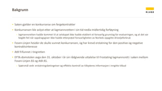 ▪ Saken gjelder en konkurranse om fergekontrakter
▪ Konkurransen ble avlyst etter at lagmannsretten i sin tid nedla midlertidig forføyning
- lagmannsretten hadde kommet til at selskapet ikke hadde etablert et forsvarlig grunnlag for evalueringen, og at det var
begått feil når oppdragsgiver ikke hadde etterprøvd forsvarligheten av Norleds oppgitte drivoljeforbruk
▪ Fosen-Linjen hevder de skulle vunnet konkurransen, og har krevd erstatning for den positive og negative
kontraktsinteresse
▪ AtB frifunnet i tingretten
▪ EFTA-domstolen avga den 31. oktober i år sin rådgivende uttalelse til Frostating lagmannsrett i saken mellom
Fosen-Linjen AS og AtB AS.
- Spørsmål vedr. erstatningsbetingelser og effektiv kontroll av tilbyderes informasjon i inngitte tilbud
Bakgrunn
 