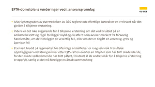 ▪ Alvorlighetsgraden av overtredelsen av EØS-reglene om offentlige kontrakter er irrelevant når det
gjelder å tilkjenne erstatning.
▪ Videre er det ikke avgjørende for å tilkjenne erstatning om det ved bruddet på en
anskaffelsesrettslig regel foreligger skyld og en atferd som avviker markert fra forsvarlig
handlemåte, om det foreligger en vesentlig feil, eller om det er begått en vesentlig, grov og
åpenbar feil
▪ Et enkelt brudd på regelverket for offentlige anskaffelser er i seg selv nok til å utløse
oppdragsgivers erstatningsansvar etter EØS-retten overfor en tilbyder som har blitt skadelidende,
for den skade vedkommende har blitt påført, forutsatt at de andre vilkår for å tilkjenne erstatning
er oppfylt, særlig at det må foreligge en årsakssammenheng
EFTA-domstolens vurderinger vedr. ansvarsgrunnlag
 