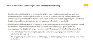 ▪ Håndhevelsesdirektivet ikke er til hinder for et krav som innebærer at erstatning bare kan
tilkjennes dersom den forbigåtte tilbyder er i stand til å bevise med klar, det vil si kvalifisert,
sannsynlighetsovervekt at han skulle ha blitt tildelt kontrakten dersom oppdragsgiver ikke hadde
begått feilen, så lenge prinsippene om ekvivalens og effektivitet er overholdt
▪ Håndhevelsesdirektivet er ikke til hinder for at en oppdragsgiver etter nasjonal lovgivning kan gå
fri fra ansvar for positiv kontraktsinteresse, dersom konkurransen, på grunn av en feil
oppdragsgiver har begått, ble avlyst i samsvar med EØS-regelverket for offentlige anskaffelser
- selv i et tilfelle der feilen ikke ble påberopt under konkurransens gang og er en annen feil enn den
saksøker har påberopt seg
- Det er oppdragsgiver som må bevise at det foreligger en slik feil og begrunne sin beslutning om å avlyse
konkurransen
EFTA-domstolens vurderinger vedr. årsakssammenheng
 