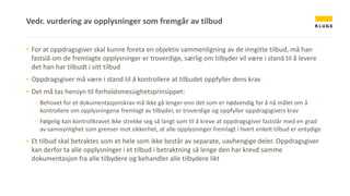 ▪ For at oppdragsgiver skal kunne foreta en objektiv sammenligning av de inngitte tilbud, må han
fastslå om de fremlagte opplysninger er troverdige, særlig om tilbyder vil være i stand til å levere
det han har tilbudt i sitt tilbud
▪ Oppdragsgiver må være i stand til å kontrollere at tilbudet oppfyller dens krav
▪ Det må tas hensyn til forholdsmessighetsprinsippet:
- Behovet for et dokumentasjonskrav må ikke gå lenger enn det som er nødvendig for å nå målet om å
kontrollere om opplysningene fremlagt av tilbyder, er troverdige og oppfyller oppdragsgivers krav
- Følgelig kan kontrollkravet ikke strekke seg så langt som til å kreve at oppdragsgiver fastslår med en grad
av sannsynlighet som grenser mot sikkerhet, at alle opplysninger fremlagt i hvert enkelt tilbud er entydige
▪ Et tilbud skal betraktes som et hele som ikke består av separate, uavhengige deler. Oppdragsgiver
kan derfor ta alle opplysninger i et tilbud i betraktning så lenge den har krevd samme
dokumentasjon fra alle tilbydere og behandler alle tilbydere likt
Vedr. vurdering av opplysninger som fremgår av tilbud
 