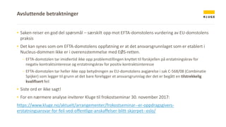 ▪ Saken reiser en god del spørsmål – særskilt opp mot EFTA-domstolens vurdering av EU-domstolens
praksis
▪ Det kan synes som om EFTA-domstolens oppfatning er at det ansvarsgrunnlaget som er etablert i
Nucleus-dommen ikke er i overensstemmelse med EØS-retten.
- EFTA-domstolen tar imidlertid ikke opp problemstillingen knyttet til forskjellen på erstatningskrav for
negativ kontraktsinteresse og erstatningskrav for positiv kontraktsinteresse
- EFTA-domstolen tar heller ikke opp betydningen av EU-domstolens avgjørelse i sak C-568/08 (Combinatie
Spijker) som legger til grunn at det bare foreligger et ansvarsgrunnlag der det er begått en tilstrekkelig
kvalifisert feil
▪ Siste ord er ikke sagt!
▪ For en nærmere analyse inviterer Kluge til frokostseminar 30. november 2017:
https://www.kluge.no/aktuelt/arrangementer/frokostseminar--er-oppdragsgivers-
erstatningsansvar-for-feil-ved-offentlige-anskaffelser-blitt-skjerpet--oslo/
Avsluttende betraktninger
 
