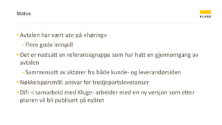 ▪ Avtalen har vært ute på «høring»
-Flere gode innspill
▪ Det er nedsatt en referansegruppe som har hatt en gjennomgang av
avtalen
-Sammensatt av aktører fra både kunde- og leverandørsiden
▪ Nøkkelspørsmål: ansvar for tredjepartsleveranser
▪ Difi -i samarbeid med Kluge- arbeider med en ny versjon som etter
planen vil bli publisert på nyåret
Status
 