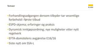 Temaer
▪Forhandlingsadgangen dersom tilbyder tar vesentlige
forbehold i første tilbud
▪ESPD-skjema; erfaringer og praksis
▪Dynamisk innkjøpsordning; nye muligheter etter nytt
regelverk
▪EFTA-domstolens avgjørelse E16/16
▪Siste nytt om SSA-L
 
