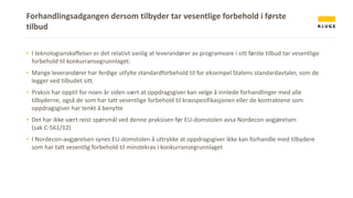 Forhandlingsadgangen dersom tilbyder tar vesentlige forbehold i første
tilbud
▪ I teknologianskaffelser er det relativt vanlig at leverandører av programvare i sitt første tilbud tar vesentlige
forbehold til konkurransegrunnlaget.
▪ Mange leverandører har ferdige utfylte standardforbehold til for eksempel Statens standardavtaler, som de
legger ved tilbudet sitt.
▪ Praksis har opptil for noen år siden vært at oppdragsgiver kan velge å innlede forhandlinger med alle
tilbyderne, også de som har tatt vesentlige forbehold til kravspesifikasjonen eller de kontraktene som
oppdragsgiver har tenkt å benytte
▪ Det har ikke vært reist spørsmål ved denne praksisen før EU-domstolen avsa Nordecon-avgjørelsen
(sak C-561/12)
▪ I Nordecon-avgjørelsen synes EU-domstolen å uttrykke at oppdragsgiver ikke kan forhandle med tilbydere
som har tatt vesentlig forbehold til minstekrav i konkurransegrunnlaget
 