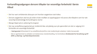 Forhandlingsadgangen dersom tilbyder tar vesentlige forbehold i første
tilbud
▪ Det har vært omfattende diskusjon om hvordan avgjørelsen skal tolkes
▪ Dersom avgjørelsen skal tas på ordet vil det medføre at oppdragsgiver må avvise alle tilbydere som har tatt
vesentlig forbehold før forhandlingene starter
▪ Mange håpet på en avklaring fra lovgiver
▪ Det nye anskaffelsesregelverket gir imidlertid ikke uttrykkelig svar på spørsmålet om det er adgang til å
forhandle om vesentlige forbehold
- I høringsnotat 2 (forarbeid til ny anskaffelsesforskrift) er det imidlertid gitt uttalelser i dette henseendet
- Det er også kommet to veiledere om konkurranse med forhandling, fra henholdsvis Direktoratet for forvaltning og IKT
(Difi) og Nærings- og fiskeridepartementet.
 