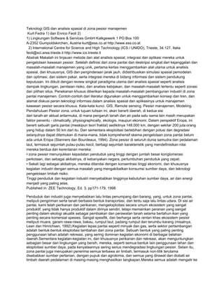 Teknologi GIS dan analisis spasial di zona pesisir manajemen
 Kurt Fedra 1) dan Enrico Feoli 2)
1) Lingkungan Software & Services GmbH Kalkgewerk 1 PO Box 100
A-2352 Gumpoldskirchen, Austria kurt@ess.co.at http://www.ess.co.at
  2) International Centre for Science and High Technology (ICS / UNIDO), Trieste, 34.127, Italia
feoli@sci.area.trieste.it http://www.ics.trieste.it
Abstrak Makalah ini tinjauan metode dan alat analisis spasial, integrasi dan aplikasi mereka untuk
pengelolaan kawasan pesisir. Setelah definisi dari zona pantai dan deskripsi singkat dari kejanggalan dan
masalah-masalah manajemen yang unik, pertama kertas menggambarkan alat utama untuk analisis
spasial, dan khususnya, GIS dan penginderaan jarak jauh, didistribusikan simulasi spasial pemodelan
dan optimasi, dan sistem pakar, serta integrasi mereka di bidang informasi dan sistem pendukung
keputusan. Ini diikuti dengan review singkat paradigma utama dari analisis spasial seperti analisis
dampak lingkungan, penilaian risiko, dan analisis kebijakan, dan masalah-masalah tertentu seperti zonasi
dan pilihan situs. Penekanan khusus diberikan kepada masalah-masalah pembangunan industri di zona
pantai manajemen. Contoh-contoh dari literatur digunakan untuk menggambarkan konsep dan tren, dan
alamat diskusi peran teknologi informasi dalam analisis spasial dan aplikasinya untuk manajemen
kawasan pesisir secara khusus. Kata-kata kunci. GIS, Remote sensing, Pesisir manajemen, Modeling.
Pendahuluan Pesisir zona, untuk tujuan tulisan ini, akan berarti daerah, di kedua sisi
dari tanah-air aktual antarmuka, di mana pengaruh tanah dan air pada satu sama lain masih merupakan
faktor penentu - climatically, physiographically, ekologis, maupun ekonomi. Dalam perspektif Eropa, ini
berarti sebuah garis pantai (meskipun teori fraktal) sedikitnya 148.000 km, dengan sekitar 200 juta orang
yang hidup dalam 50 km dari itu. Dan sementara eksploitasi berlebihan dengan polusi dan degradasi
selanjutnya dapat ditemukan di mana-mana, tidak komprehensif skema pengelolaan zona pantai belum
ada untuk Eropa (Stanners dan Bourdeaux, 1994). Zona pesisir di seluruh dunia samudra dan pedalaman
laut, termasuk sejumlah pulau-pulau kecil, berbagi sejumlah karakteristik yang mendefinisikan nilai
mereka berdua dan kerentanan mereka:
• zona pesisir menunjukkan kepadatan penduduk yang tinggi dengan jumlah besar konglomerasi
perkotaan, dan sebagai akibatnya, di kebanyakan negara, pertumbuhan penduduk yang cepat;
• Sekali lagi sebagai akibatnya, mereka ditandai dengan konsentrasi tinggi ekonomi, dan khususnya
kegiatan industri dengan semua masalah yang mengakibatkan konsumsi sumber daya, dan teknologi
pengelolaan limbah risiko.
Tinggi penduduk dan kegiatan industri menyebabkan tingginya kebutuhan sumber daya, air dan energi
menjadi yang paling jelas.
Published in: ZEE Technology, Ed. 3, pp171-179, 1998

Penduduk dan industri juga menyebabkan lalu lintas penumpang dan barang, yang, untuk zona pantai,
meliputi pengiriman serta tanah berbasis bentuk transportasi, dan tentu saja lalu lintas udara. Di sisi air
pantai, kami telah perikanan dan perikanan, mengeksploitasi secara umum ekosistem yang sangat
produktif, yang tidak hanya produktif dalam dirinya sendiri, tetapi memainkan peranan yang sangat
penting dalam ekologi akuatik sebagai pembiakan dan perawatan tanah selama bertahun-ikan yang
penting secara komersial spesies. Sangat spesifik, dan berharga serta rentan khas ekosistem pesisir
meliputi muara, garam rawa-rawa, bakau, rumput laut, padang rumput dan terumbu karang (misalnya,
Lean dan Hinrichsen, 1992).Kegiatan lepas pantai seperti minyak dan gas, serta sektor pertambangan
adalah bentuk-bentuk eksploitasi tambahan dari zona pantai. Sebuah bentuk yang paling penting
penggunaan lahan adalah rekreasi, yang sering dominan kegiatan ekonomi di berbagai belahan
daerah.Sementara kegiatan-kegiatan ini, dan khususnya perikanan dan rekreasi, akan menguntungkan
sebagian besar dari lingkungan yang bersih, mereka, seperti semua bentuk lain penggunaan lahan dan
eksploitasi sumber daya, pada kenyataannya sering serius mendegradasi lingkungan pesisir. Selain itu,
zona pantai juga merupakan penerima semua terbawa air limbah, termasuk non-titik terutama
disebabkan sumber pertanian, dengan pupuk dan agrokimia, dan semua yang dirawat dan diobati air
limbah daerah pedalaman di masing-masing menghasilkan tangkapan.Mereka semua adalah mengalir ke
 